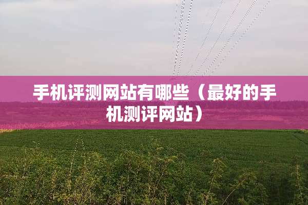 手机评测网站有哪些（最好的手机测评网站）
