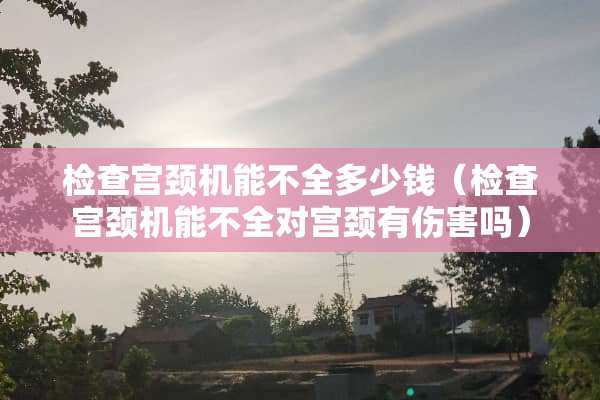 检查宫颈机能不全多少钱（检查宫颈机能不全对宫颈有伤害吗）