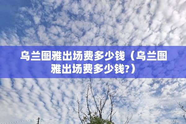 乌兰图雅出场费多少钱（乌兰图雅出场费多少钱?）