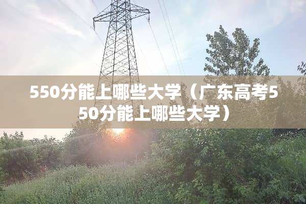 550分能上哪些大学（广东高考550分能上哪些大学）