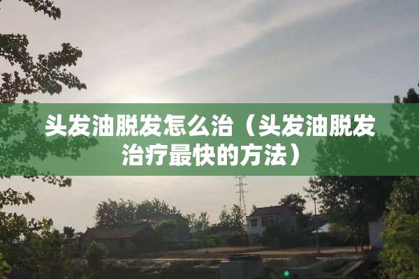 头发油脱发怎么治（头发油脱发治疗最快的方法）