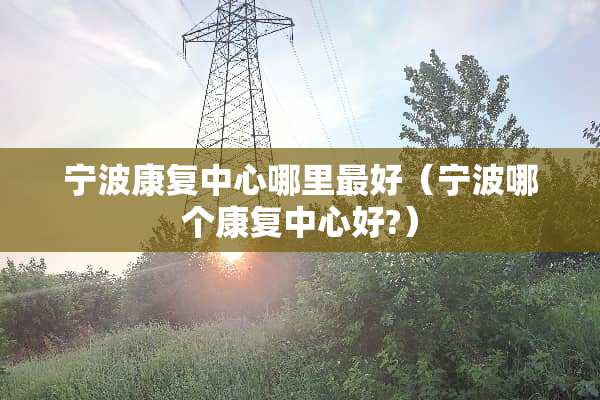 宁波康复中心哪里最好（宁波哪个康复中心好?）