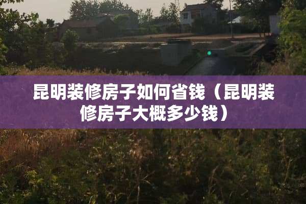 昆明装修房子如何省钱（昆明装修房子大概多少钱）