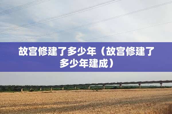 故宫修建了多少年（故宫修建了多少年建成）