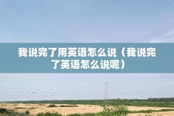 我说完了用英语怎么说（我说完了英语怎么说呢）