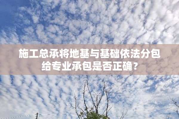 施工总承将地基与基础依法分包给专业承包是否正确？