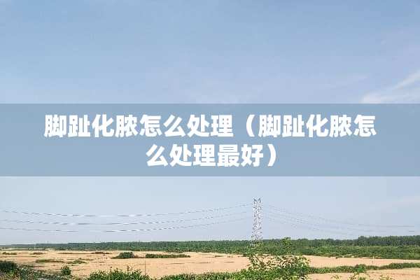 脚趾化脓怎么处理（脚趾化脓怎么处理最好）