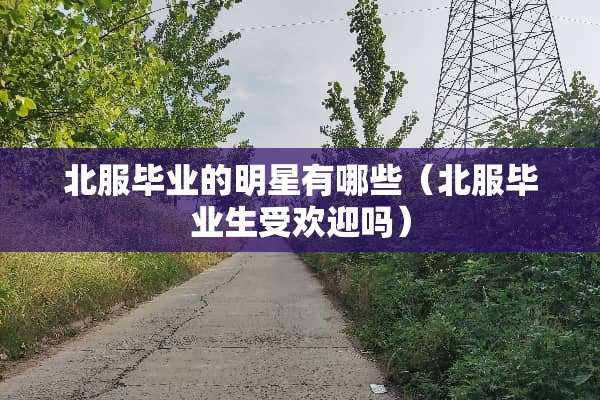 北服毕业的明星有哪些（北服毕业生受欢迎吗）