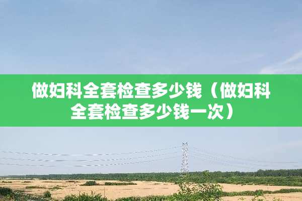 做妇科**检查多少钱（做妇科**检查多少钱一次）