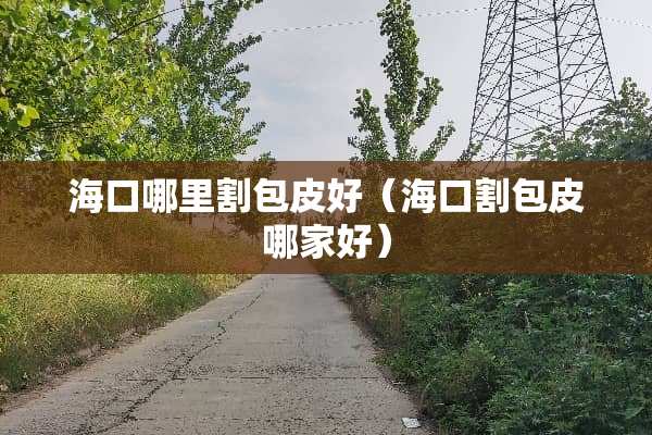 海口哪里割包皮好（海口割包皮哪家好）