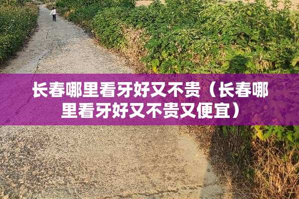 长春哪里看牙好又不贵（长春哪里看牙好又不贵又便宜）