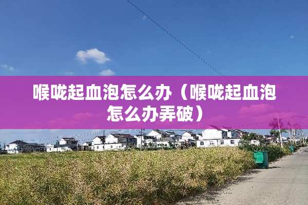 喉咙起血泡怎么办（喉咙起血泡怎么办弄破）