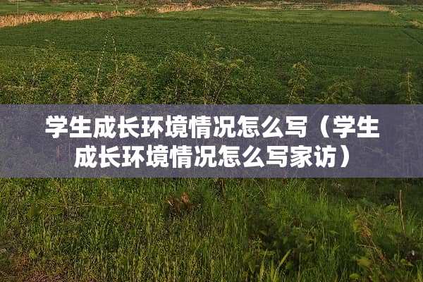 学生成长环境情况怎么写（学生成长环境情况怎么写家访）