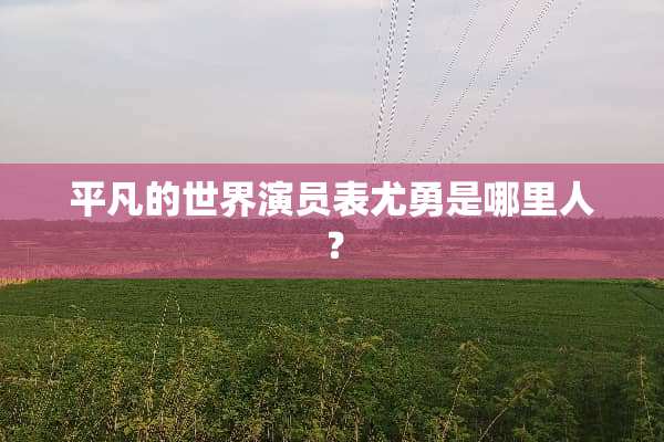平凡的世界演员表尤勇是哪里人？