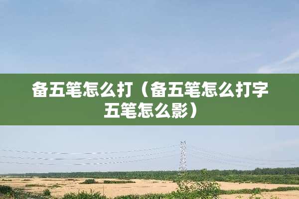 备五笔怎么打（备五笔怎么打字五笔怎么影）