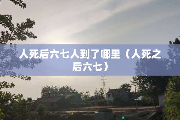人死后六七人到了哪里（人死之后六七）