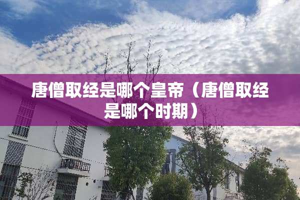 唐僧取经是哪个皇帝（唐僧取经是哪个时期）