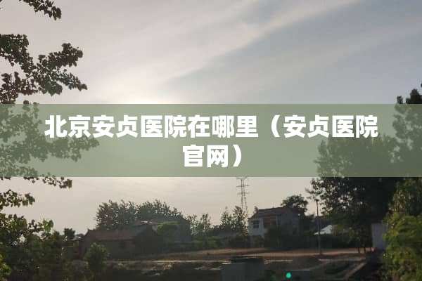 北京安贞医院在哪里（安贞医院官网）