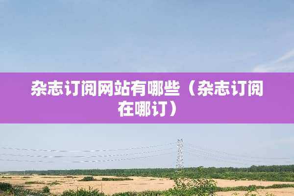 杂志订阅网站有哪些（杂志订阅在哪订）