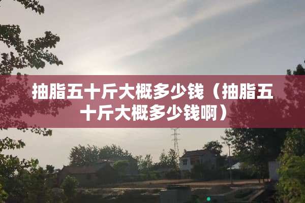 抽脂五十斤大概多少钱（抽脂五十斤大概多少钱啊）