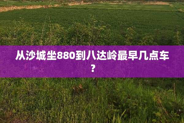 从沙城坐880到八达岭最早几点车？