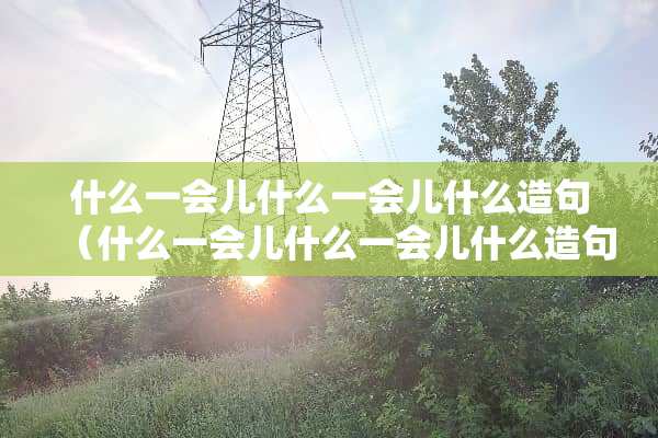 什么一会儿什么一会儿什么造句（什么一会儿什么一会儿什么造句怎么写）