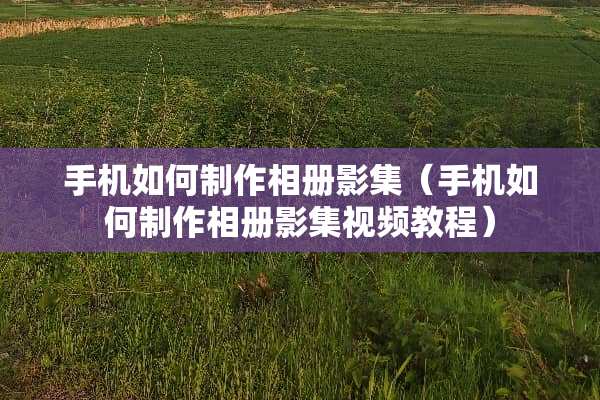 手机如何制作相册影集（手机如何制作相册影集视频教程）