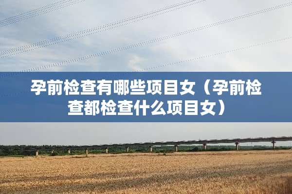 孕前检查有哪些项目女（孕前检查都检查什么项目女）