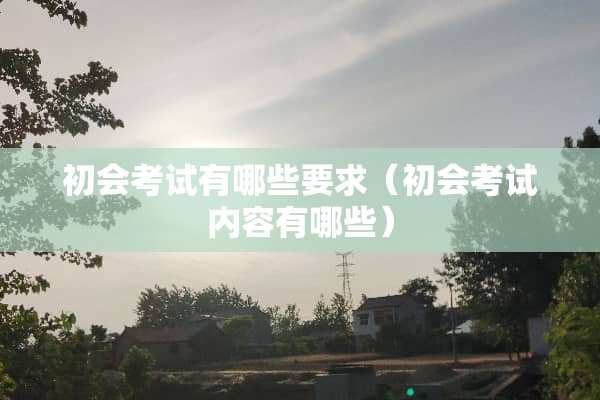 初会考试有哪些要求（初会考试内容有哪些）