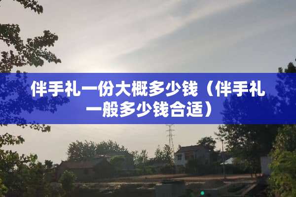 伴手礼一份大概多少钱（伴手礼一般多少钱合适）