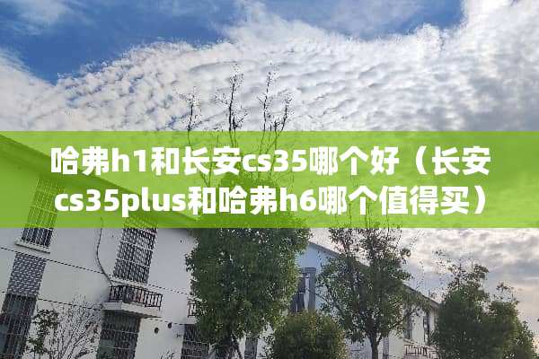 哈弗h1和长安cs35哪个好（长安cs35plus和哈弗h6哪个值得买）