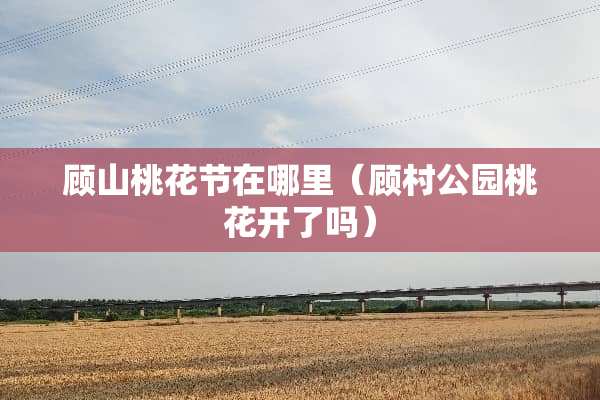 顾山桃花节在哪里（顾村公园桃花开了吗）