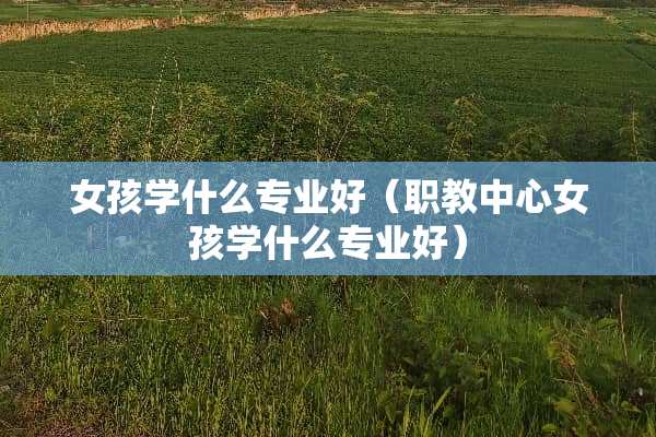 女孩学什么专业好（职教中心女孩学什么专业好）