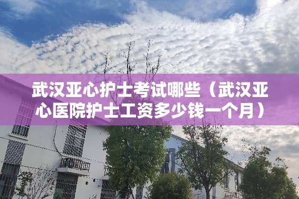 武汉亚心护士考试哪些（武汉亚心医院护士工资多少钱一个月）