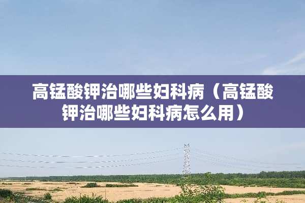 高锰酸钾治哪些妇科病（高锰酸钾治哪些妇科病怎么用）