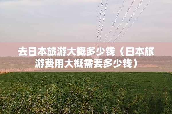 去日本旅游大概多少钱（日本旅游费用大概需要多少钱）