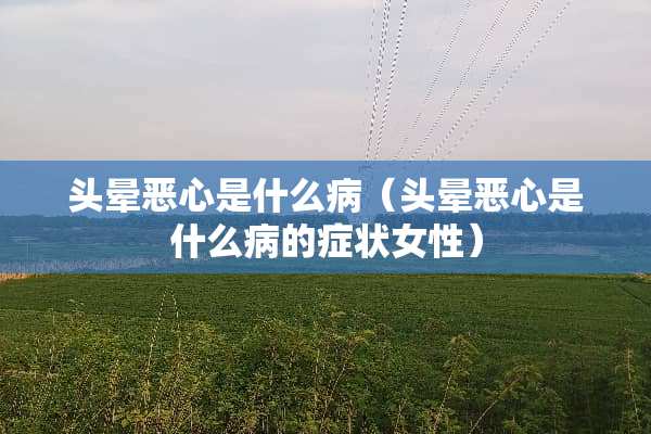 头晕恶心是什么病（头晕恶心是什么病的症状女性）