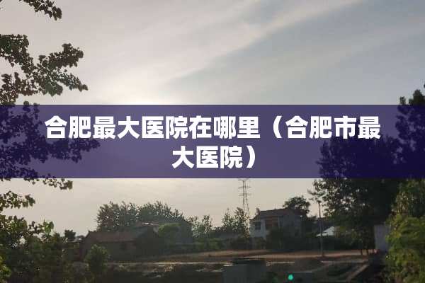 合肥最大医院在哪里（合肥市最大医院）