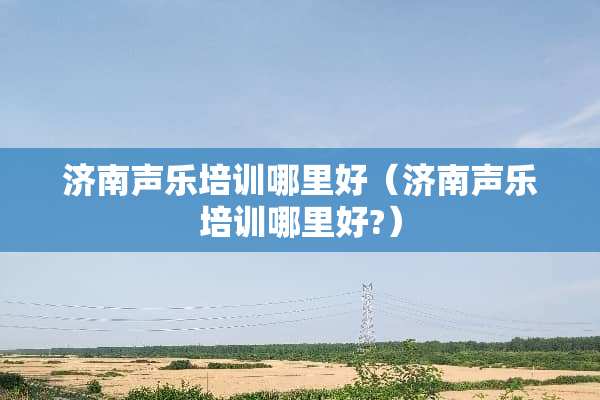 济南声乐培训哪里好（济南声乐培训哪里好?）