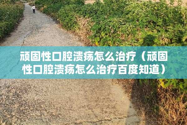 顽固性口腔溃疡怎么治疗（顽固性口腔溃疡怎么治疗百度知道）