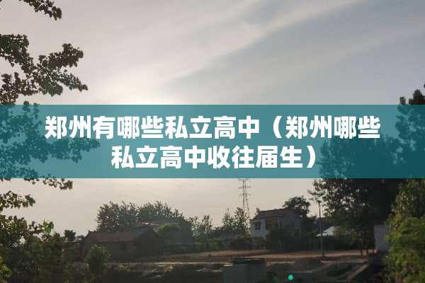 郑州有哪些私立高中（郑州哪些私立高中收往届生）