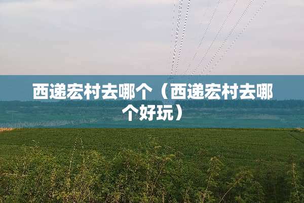 西递宏村去哪个（西递宏村去哪个好玩）