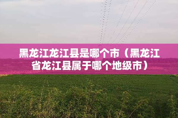 黑龙江龙江县是哪个市（黑龙江省龙江县属于哪个地级市）