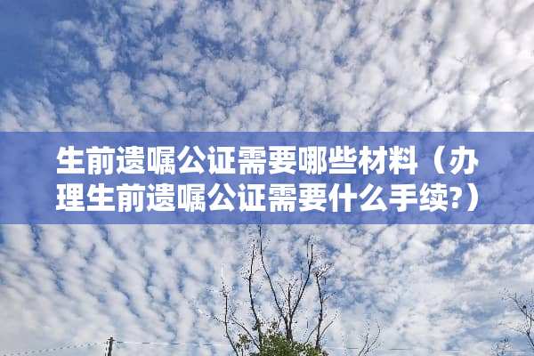 生前遗嘱公证需要哪些材料（办理生前遗嘱公证需要什么手续?）