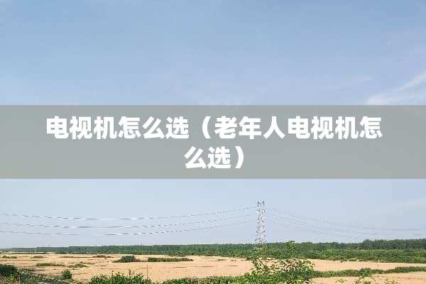 电视机怎么选（老年人电视机怎么选）