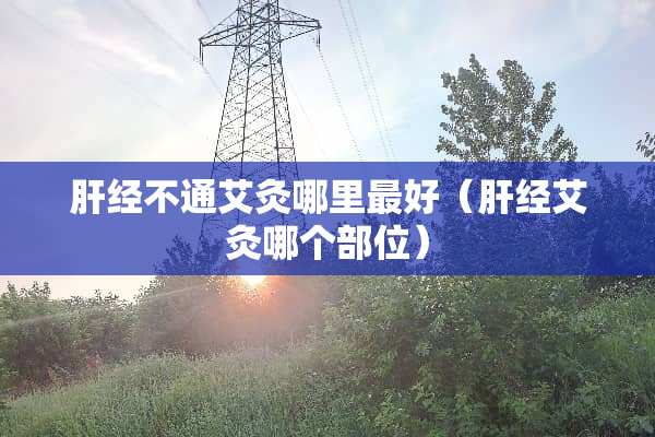 肝经不通艾灸哪里最好（肝经艾灸哪个部位）