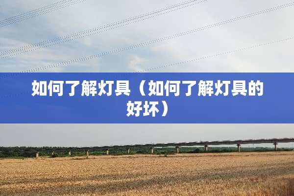 如何了解灯具（如何了解灯具的好坏）