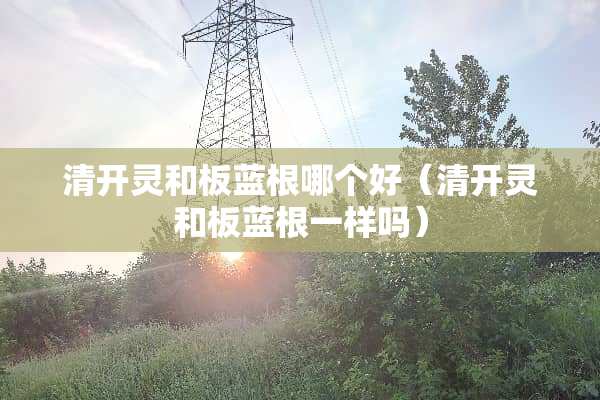 清开灵和板蓝根哪个好（清开灵和板蓝根一样吗）