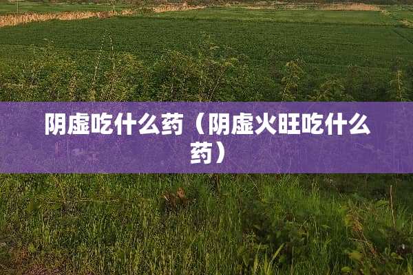 *虚吃什么药（*虚火旺吃什么药）