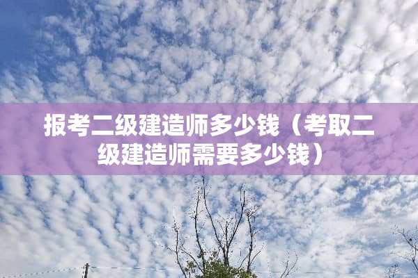 报考二级建造师多少钱（考取二级建造师需要多少钱）